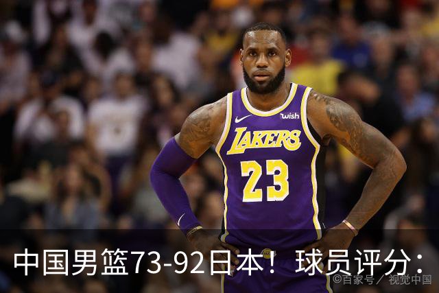 中国男篮73-92日本！球员评分：2人满分，3人良好，3人不合格