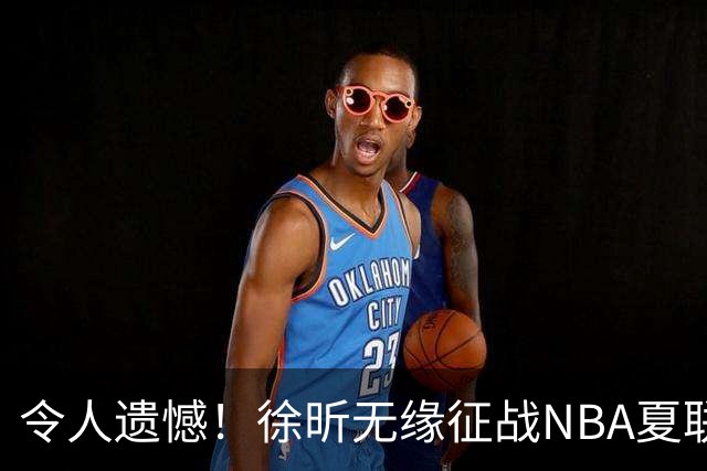 令人遗憾！徐昕无缘征战NBA夏联，原因曝光，球迷惋惜，杜锋躺枪