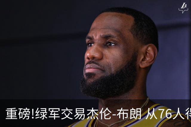 重磅!绿军交易杰伦-布朗 从76人得到乔治+2首轮+2次轮